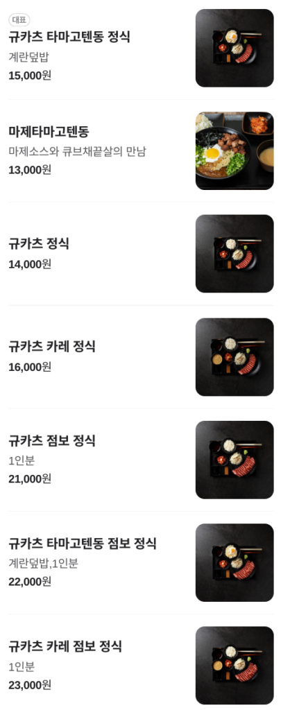 다양한 일본식 규카츠 요리 메뉴 목록을 보여주는 이미지입니다. 각 메뉴에는 사진과 함께 이름, 간단한 설명, 가격이 표시되어 있습니다. 메뉴는 다음과 같습니다. 규카츠 타마고텐동 정식: 계란 덮밥과 함께 제공되는 규카츠 정식입니다. 15,000원입니다. 마제타마고텐동: 마제 소스와 큐브 채끝살을 곁들인 특별한 규카츠 덮밥입니다. 13,000원입니다. 규카츠 정식: 기본적인 규카츠 정식입니다. 14,000원입니다. 규카츠 카레 정식: 카레와 함께 제공되는 규카츠 정식입니다. 16,000원입니다. 규카츠 점보 정식: 푸짐한 1인분 규카츠 정식입니다. 21,000원입니다. 규카츠 타마고텐동 점보 정식: 계란 덮밥과 함께 제공되는 푸짐한 1인분 규카츠 정식입니다. 22,000원입니다. 규카츠 카레 점보 정식: 카레와 함께 제공되는 푸짐한 1인분 규카츠 정식입니다. 23,000원입니다.